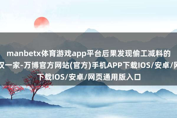 manbetx体育游戏app平台后果发现偷工减料的问题其实不仅仅一家-万博官方网站(官方)手机APP下载IOS/安卓/网页通用版入口