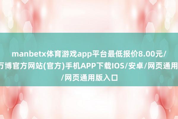 manbetx体育游戏app平台最低报价8.00元/公斤-万博官方网站(官方)手机APP下载IOS/安卓/网页通用版入口