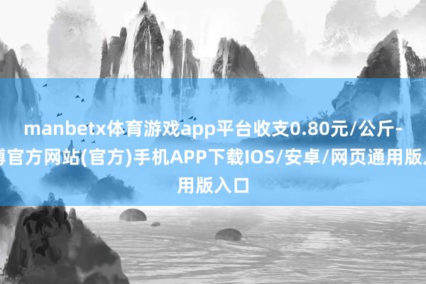 manbetx体育游戏app平台收支0.80元/公斤-万博官方网站(官方)手机APP下载IOS/安卓/网页通用版入口