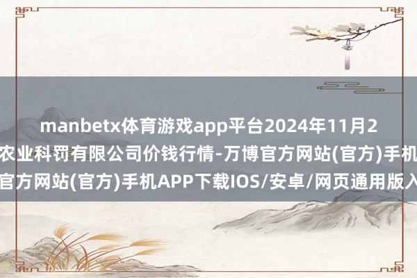 manbetx体育游戏app平台2024年11月28日邯郸树立区滏东当代农业科罚有限公司价钱行情-万博官方网站(官方)手机APP下载IOS/安卓/网页通用版入口