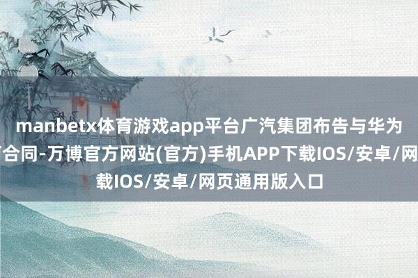 manbetx体育游戏app平台广汽集团布告与华为签署深切迎阿合同-万博官方网站(官方)手机APP下载IOS/安卓/网页通用版入口