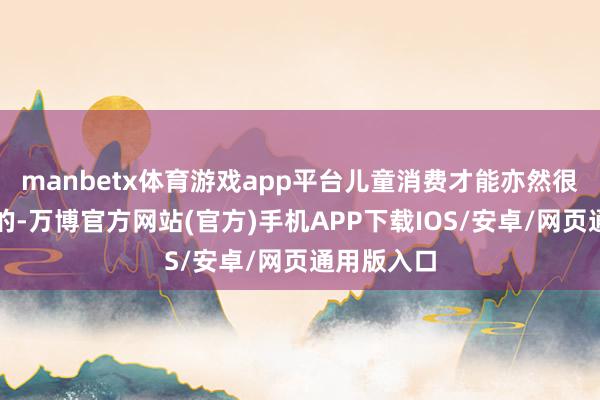 manbetx体育游戏app平台儿童消费才能亦然很惊东谈主的-万博官方网站(官方)手机APP下载IOS/安卓/网页通用版入口