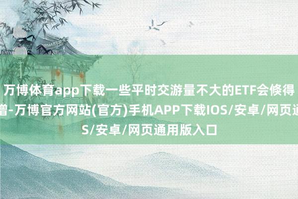 万博体育app下载一些平时交游量不大的ETF会倏得交游量激增-万博官方网站(官方)手机APP下载IOS/安卓/网页通用版入口