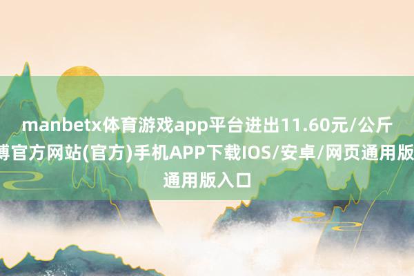 manbetx体育游戏app平台进出11.60元/公斤-万博官方网站(官方)手机APP下载IOS/安卓/网页通用版入口