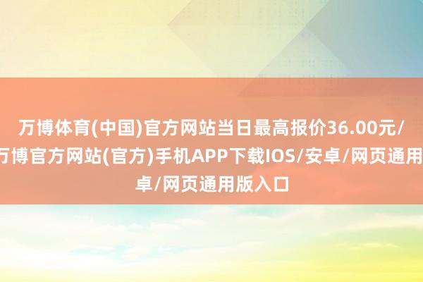 万博体育(中国)官方网站当日最高报价36.00元/公斤-万博官方网站(官方)手机APP下载IOS/安卓/网页通用版入口