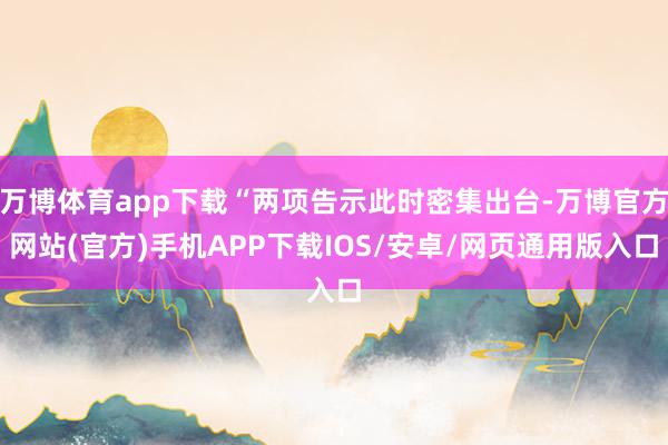 万博体育app下载“两项告示此时密集出台-万博官方网站(官方)手机APP下载IOS/安卓/网页通用版入口
