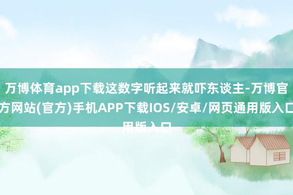 万博体育app下载这数字听起来就吓东谈主-万博官方网站(官方)手机APP下载IOS/安卓/网页通用版入口