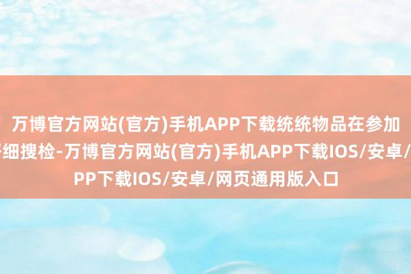 万博官方网站(官方)手机APP下载统统物品在参加之前皆要经过仔细搜检-万博官方网站(官方)手机APP下载IOS/安卓/网页通用版入口