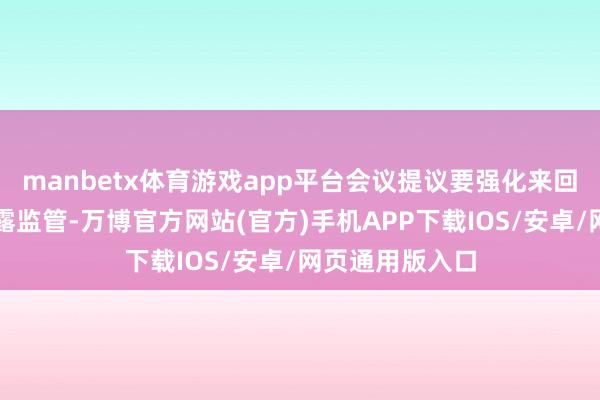 manbetx体育游戏app平台会议提议要强化来回监管和信息透露监管-万博官方网站(官方)手机APP下载IOS/安卓/网页通用版入口
