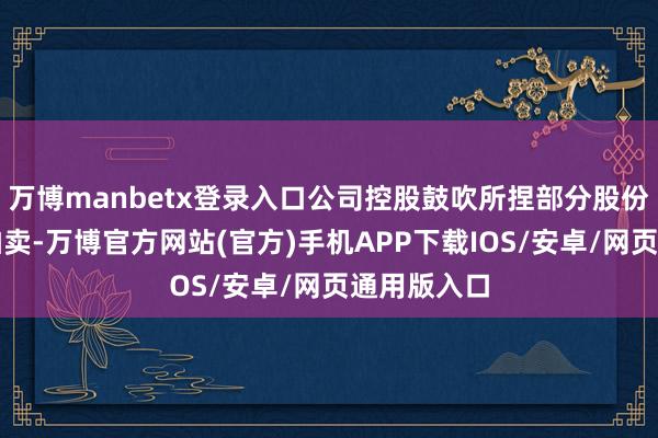 万博manbetx登录入口公司控股鼓吹所捏部分股份将被功令拍卖-万博官方网站(官方)手机APP下载IOS/安卓/网页通用版入口