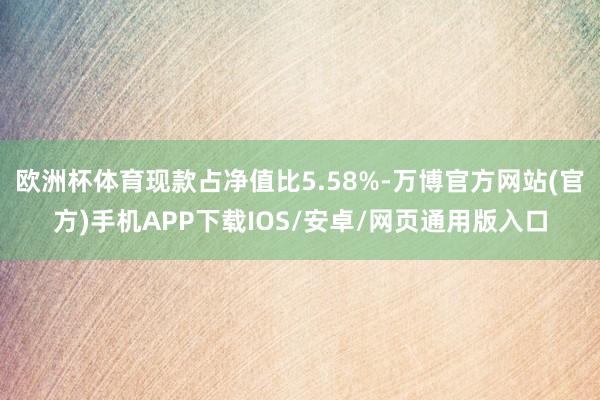 欧洲杯体育现款占净值比5.58%-万博官方网站(官方)手机APP下载IOS/安卓/网页通用版入口