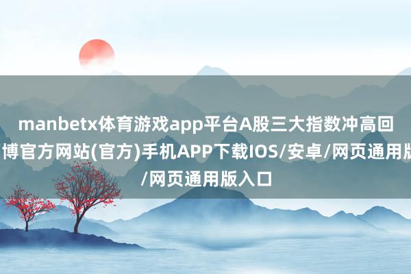 manbetx体育游戏app平台A股三大指数冲高回落-万博官方网站(官方)手机APP下载IOS/安卓/网页通用版入口