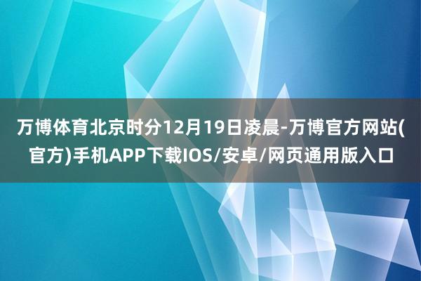 万博体育 北京时分12月19日凌晨-万博官方网站(官方)手机APP下载IOS/安卓/网页通用版入口