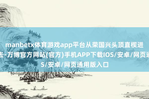 manbetx体育游戏app平台从荣国兴头顶直楔进脑仁儿里去-万博官方网站(官方)手机APP下载IOS/安卓/网页通用版入口