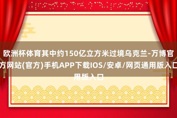 欧洲杯体育其中约150亿立方米过境乌克兰-万博官方网站(官方)手机APP下载IOS/安卓/网页通用版入口