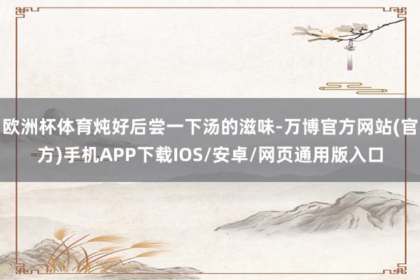 欧洲杯体育炖好后尝一下汤的滋味-万博官方网站(官方)手机APP下载IOS/安卓/网页通用版入口