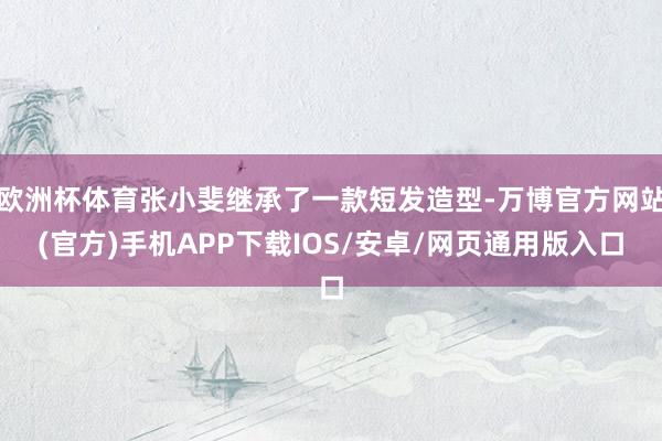 欧洲杯体育张小斐继承了一款短发造型-万博官方网站(官方)手机APP下载IOS/安卓/网页通用版入口