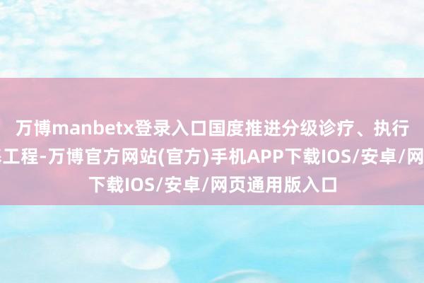万博manbetx登录入口国度推进分级诊疗、执行医疗卫生强基工程-万博官方网站(官方)手机APP下载IOS/安卓/网页通用版入口
