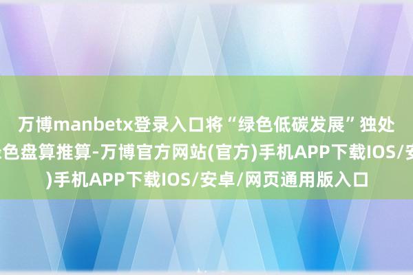 万博manbetx登录入口将“绿色低碳发展”独处成编并明确饱读舞绿色盘算推算-万博官方网站(官方)手机APP下载IOS/安卓/网页通用版入口
