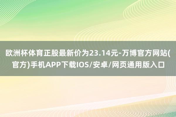 欧洲杯体育正股最新价为23.14元-万博官方网站(官方)手机APP下载IOS/安卓/网页通用版入口
