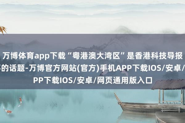 万博体育app下载“粤港澳大湾区”是香港科技导报记者孙磊最关怀的话题-万博官方网站(官方)手机APP下载IOS/安卓/网页通用版入口