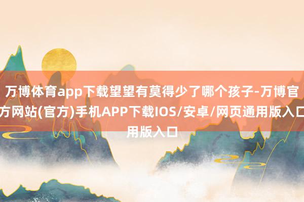 万博体育app下载望望有莫得少了哪个孩子-万博官方网站(官方)手机APP下载IOS/安卓/网页通用版入口
