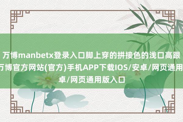万博manbetx登录入口脚上穿的拼接色的浅口高跟单鞋-万博官方网站(官方)手机APP下载IOS/安卓/网页通用版入口