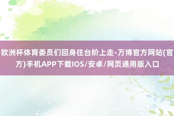 欧洲杯体育委员们回身往台阶上走-万博官方网站(官方)手机APP下载IOS/安卓/网页通用版入口