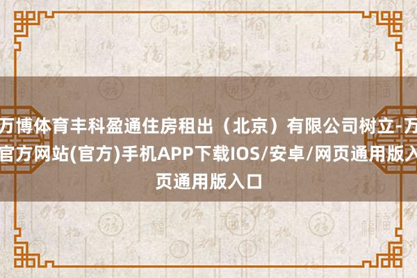 万博体育丰科盈通住房租出（北京）有限公司树立-万博官方网站(官方)手机APP下载IOS/安卓/网页通用版入口