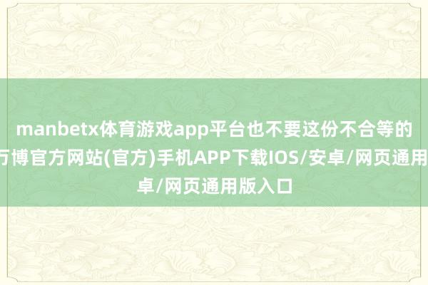 manbetx体育游戏app平台也不要这份不合等的情分-万博官方网站(官方)手机APP下载IOS/安卓/网页通用版入口