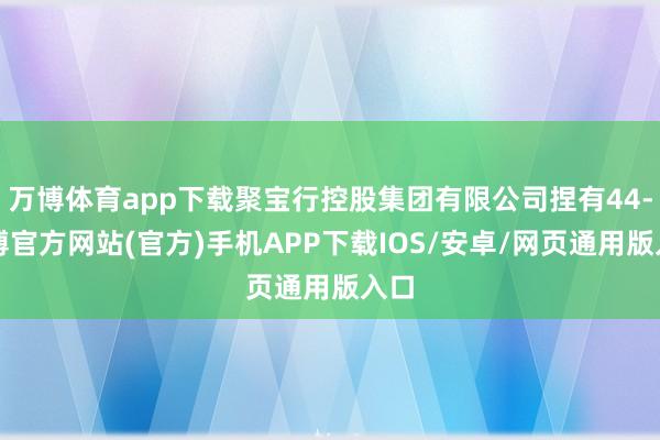 万博体育app下载聚宝行控股集团有限公司捏有44-万博官方网站(官方)手机APP下载IOS/安卓/网页通用版入口