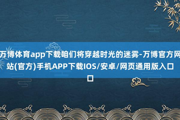 万博体育app下载咱们将穿越时光的迷雾-万博官方网站(官方)手机APP下载IOS/安卓/网页通用版入口