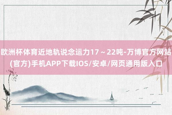 欧洲杯体育近地轨说念运力17～22吨-万博官方网站(官方)手机APP下载IOS/安卓/网页通用版入口
