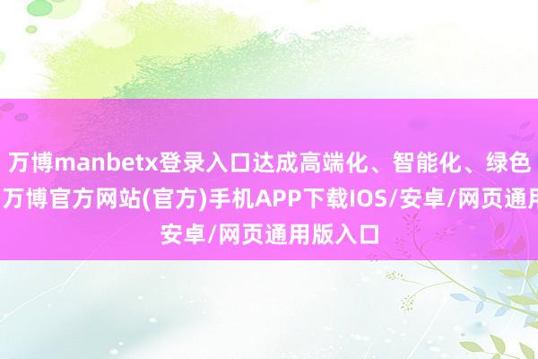万博manbetx登录入口达成高端化、智能化、绿色化发展-万博官方网站(官方)手机APP下载IOS/安卓/网页通用版入口
