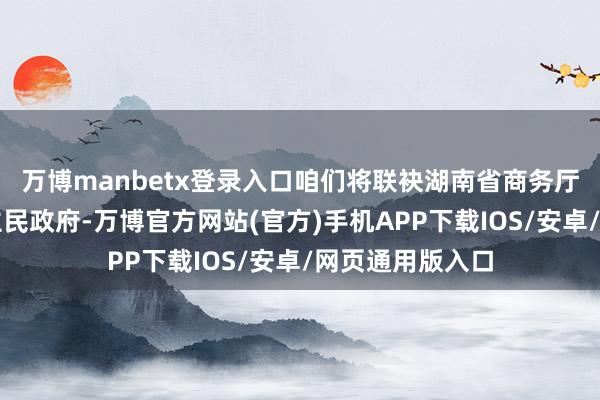 万博manbetx登录入口咱们将联袂湖南省商务厅和长沙市东谈主民政府-万博官方网站(官方)手机APP下载IOS/安卓/网页通用版入口