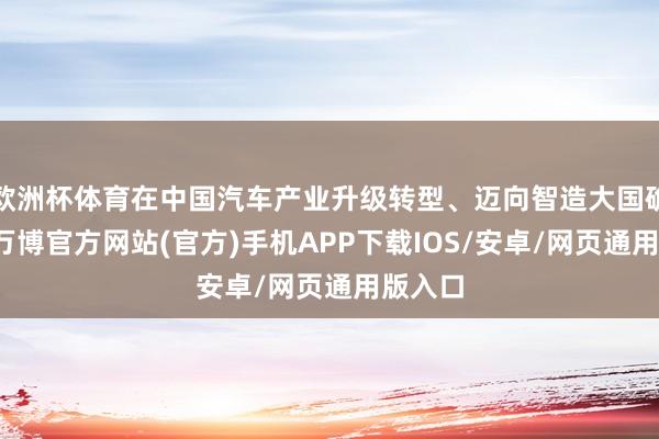 欧洲杯体育在中国汽车产业升级转型、迈向智造大国确当下-万博官方网站(官方)手机APP下载IOS/安卓/网页通用版入口