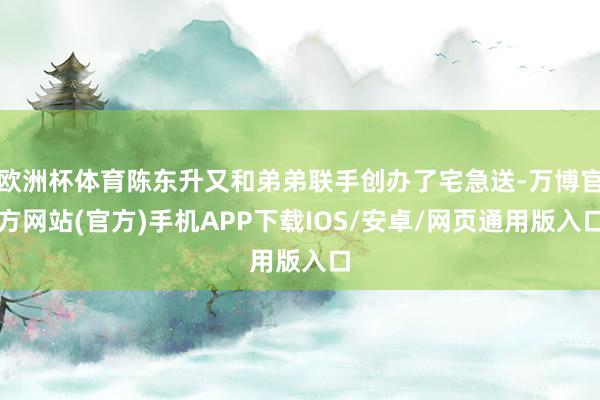 欧洲杯体育陈东升又和弟弟联手创办了宅急送-万博官方网站(官方)手机APP下载IOS/安卓/网页通用版入口
