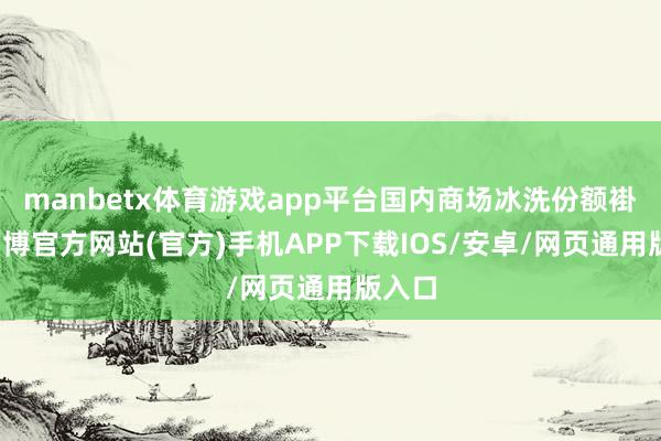manbetx体育游戏app平台国内商场冰洗份额褂讪-万博官方网站(官方)手机APP下载IOS/安卓/网页通用版入口
