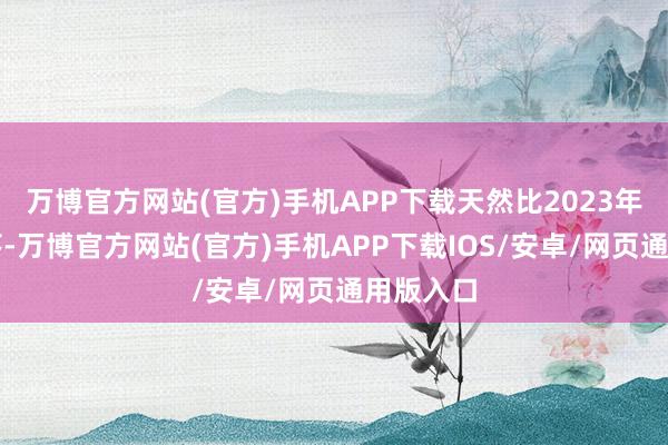 万博官方网站(官方)手机APP下载天然比2023年略有下落-万博官方网站(官方)手机APP下载IOS/安卓/网页通用版入口