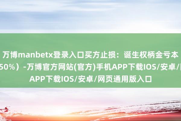 万博manbetx登录入口买方止损：诞生权柄金亏本阈值（如30%-50%）-万博官方网站(官方)手机APP下载IOS/安卓/网页通用版入口