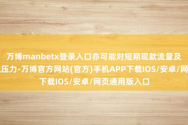 万博manbetx登录入口亦可能对短期现款流量及流动资金酿成压力-万博官方网站(官方)手机APP下载IOS/安卓/网页通用版入口