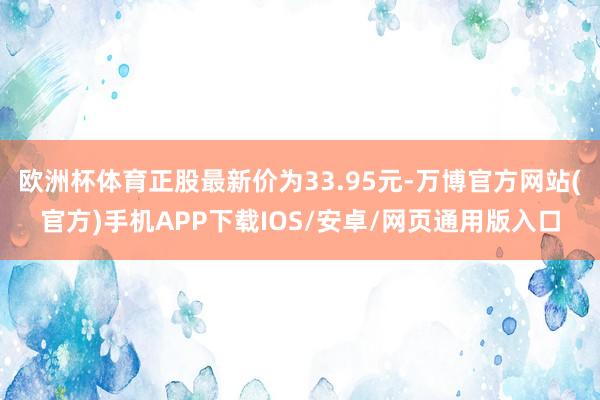 欧洲杯体育正股最新价为33.95元-万博官方网站(官方)手机APP下载IOS/安卓/网页通用版入口
