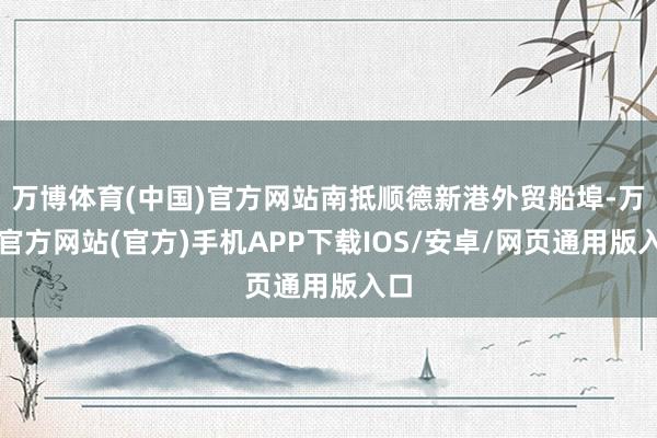 万博体育(中国)官方网站南抵顺德新港外贸船埠-万博官方网站(官方)手机APP下载IOS/安卓/网页通用版入口