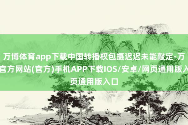 万博体育app下载中国转播权包摄迟迟未能敲定-万博官方网站(官方)手机APP下载IOS/安卓/网页通用版入口