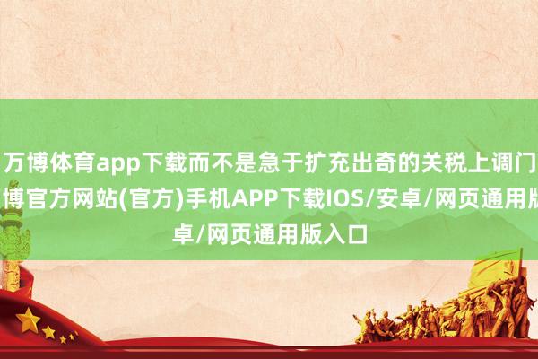 万博体育app下载而不是急于扩充出奇的关税上调门径-万博官方网站(官方)手机APP下载IOS/安卓/网页通用版入口