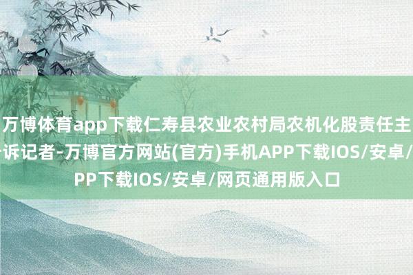 万博体育app下载仁寿县农业农村局农机化股责任主说念主员毛茂告诉记者-万博官方网站(官方)手机APP下载IOS/安卓/网页通用版入口