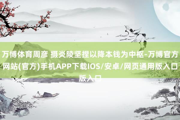 万博体育周彦 摄炎陵坚捏以降本钱为中枢-万博官方网站(官方)手机APP下载IOS/安卓/网页通用版入口