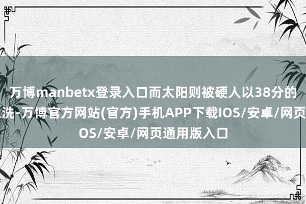 万博manbetx登录入口而太阳则被硬人以38分的浩瀚上风血洗-万博官方网站(官方)手机APP下载IOS/安卓/网页通用版入口