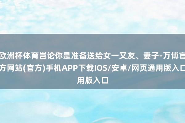 欧洲杯体育岂论你是准备送给女一又友、妻子-万博官方网站(官方)手机APP下载IOS/安卓/网页通用版入口