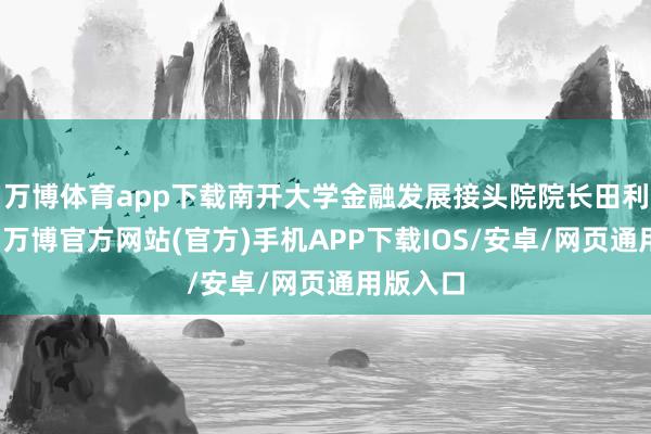 万博体育app下载南开大学金融发展接头院院长田利辉默示-万博官方网站(官方)手机APP下载IOS/安卓/网页通用版入口